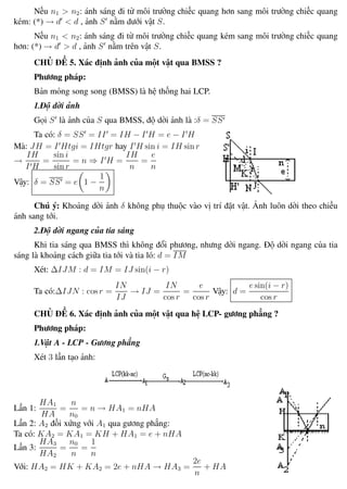 Phương pháp giải toán Vật Lý 12 Trường THPT - Phong Điền
Nếu n1 > n2: ánh sáng đi từ môi trường chiếc quang hơn sang môi trường chiếc quang
kém: (*) → d < d , ảnh S nằm dưới vật S.
Nếu n1 < n2: ánh sáng đi từ môi trường chiếc quang kém sang môi trường chiếc quang
hơn: (*) → d > d , ảnh S nằm trên vật S.
CHỦ ĐỀ 5. Xác định ảnh của một vật qua BMSS ?
Phương pháp:
Bản mỏng song song (BMSS) là hệ thống hai LCP.
1.Độ dời ảnh
Gọi S là ảnh của S qua BMSS, độ dời ảnh là :δ = SS
Ta có: δ = SS = II = IH − I H = e − I H
Mà: JH = I Htgi = IHtgr hay I H sin i = IH sin r
→
IH
I H
=
sin i
sin r
= n ⇒ I H =
IH
n
=
e
n
Vậy: δ = SS = e 1 −
1
n
Chú ý: Khoảng dời ảnh δ không phụ thuộc vào vị trí đặt vật. Ảnh luôn dời theo chiều
ánh sang tới.
2.Độ dời ngang của tia sáng
Khi tia sáng qua BMSS thì không đổi phương, nhưng dời ngang. Độ dời ngang của tia
sáng là khoảng cách giữa tia tới và tia ló: d = IM
Xét: ∆IJM : d = IM = IJ sin(i − r)
Ta có:∆IJN : cos r =
IN
IJ
→ IJ =
IN
cos r
=
e
cos r
Vậy: d =
e sin(i − r)
cos r
CHỦ ĐỀ 6. Xác định ảnh của một vật qua hệ LCP- gương phẳng ?
Phương pháp:
1.Vật A - LCP - Gương phẳng
Xét 3 lần tạo ảnh:
Lần 1:
HA1
HA
=
n
n0
= n → HA1 = nHA
Lần 2: A2 đối xứng với A1 qua gương phẳng:
Ta có: KA2 = KA1 = KH + HA1 = e + nHA
Lần 3:
HA3
HA2
=
n0
n
=
1
n
Với: HA2 = HK + KA2 = 2e + nHA → HA3 =
2e
n
+ HA
Th.s Trần AnhTrung 71 Luyện thi đại học
 