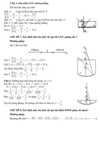 Phương pháp giải toán Vật Lý 12 Trường THPT - Phong Điền
2.Vật A nằm giữa LCP- Gương phẳng
Xét hai khả năng tạo ảnh
Ảnh A : A qua LCP(nc-kk) cho ảnh là A
HA
HA
=
n0
n
=
1
n
→ HA =
HA
n
Ảnh A : A qua Gp cho ảnh A1 qua LCP(nc-kk) cho ảnh A”
Lần 1: A1 đối xứng với A qua gương phẳng:
Ta có: KA1 = KA
Lần 2:
HA”
HA1
=
n0
n
=
1
n
→ HA”
CHỦ ĐỀ 7. Xác định ảnh của một vật qua hệ LCP- gương cầu ?
Phương pháp:
Xét 3 lần tạo ảnh:
Lần 1:
HA1
HA
=
n
n0
= n → HA1 = nHA
Lần 2: d2 = OA1; d2 = OA2 = OH + HA2
Áp dụng công thức:
1
d2
+
1
d2
=
1
f
→ d2
Lần 3:
HA3
HA2
=
n0
n
=
1
n
→ HA3
Chú ý: Trường hợp chất lỏng rất mỏng: H ≡ O
Lúc đó: d2 = OA1 = HA1 = nHA = nOA;
d2 = OA21 = HA2 = nHA = nOA
Vậy:
1
d2
+
1
d2
=
1
f
=
1
nOA
+
1
nOA
=
1
f
Hay:
1
OA
+
1
OA
=
1
f
n
, có dạng:
1
d
+
1
d
=
1
f
Vậy hệ tương đương với gương cầu lõm có tiêu cự: f =
f
n
CHỦ ĐỀ 8. Xác định ảnh của một vật qua hệ nhiều BMSS ghép sát nhau?
Phương pháp:
Khoảng dời ảnh: δ = SSi = SS1 + S1S2 + S2S3 + · · · + Si−1Si = δ1 + δ2 + δ3 + · · · + δi
Th.s Trần AnhTrung 72 Luyện thi đại học
 