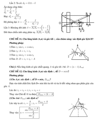 Phương pháp giải toán Vật Lý 12 Trường THPT - Phong Điền
Lần 2: Ta có: d2 = OA − δ
Áp dụng công thức:
1
d2
+
1
d2
=
1
f
Hay: d2 =
d2f
d2 − f
Độ phóng đại: k = −
d2
d2
= −
f
d2 − f
Lần 3: Khoảng dời ảnh: δ = A2A3 = e 1 −
1
n
Dời theo chiều ánh sáng phản xạ. A3B3 = A2B2
CHỦ ĐỀ 11. Cho lăng kính (A,n) và góc tới i1 của chùm sáng: xác định góc lệch D?
Phương pháp:
1.Tìm r1: sin r1 = n sin i1
2.Tìm r2: A = r1 + r2
3.Tìm i2: sin i2 = n sin r2
4.Tìm D: D = i1 + i2 − A
Chú ý: Nếu lăng kính có góc chiết quang A và góc tới i bé: D = (n − 1)Arad
CHỦ ĐỀ 12. Cho lăng kính (A,n) xác định i1 để D = min?
Phương pháp:
1.Cho A,n: xác định i1 để D = min, Dmin?
Dựa vào tính chất:Góc lệch D= min khi tia tới và tia ló đối xứng nhau qua phân giác của
góc A.
Lúc đo: i1 = i2 = i; r1 = r2 = r
Thay vào Chủ đề 11 ta được: Dmin = 2i − A
2.Cho Avà Dmin: xác định n?
Lúc này ta có: r1 =
A
2
; i1 =
Dmin + A
2
Thay vào: n =
sin
Dmin + A
2
sin
A
2
Th.s Trần AnhTrung 74 Luyện thi đại học
 