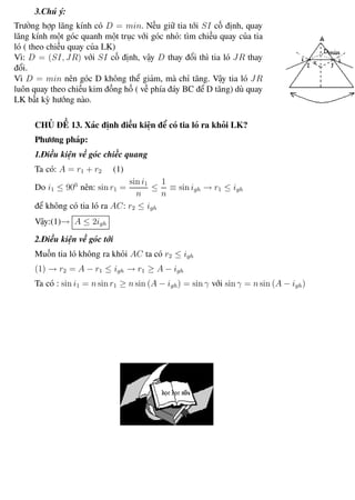 Phương pháp giải toán Vật Lý 12 Trường THPT - Phong Điền
3.Chú ý:
Trường hợp lăng kính có D = min. Nếu giữ tia tới SI cố định, quay
lăng kính một góc quanh một trục với góc nhỏ: tìm chiều quay của tia
ló ( theo chiều quay của LK)
Vì: D = (SI, JR) với SI cố định, vậy D thay đổi thì tia ló JR thay
đổi.
Vì D = min nên góc D không thể giảm, mà chỉ tăng. Vậy tia ló JR
luôn quay theo chiều kim đồng hồ ( về phía đáy BC để D tăng) dù quay
LK bất kỳ hướng nào.
CHỦ ĐỀ 13. Xác định điều kiện để có tia ló ra khỏi LK?
Phương pháp:
1.Điều kiện về góc chiếc quang
Ta có: A = r1 + r2 (1)
Do i1 ≤ 900
nên: sin r1 =
sin i1
n
≤
1
n
≡ sin igh → r1 ≤ igh
để không có tia ló ra AC: r2 ≤ igh
Vậy:(1)→ A ≤ 2igh
2.Điều kiện về góc tới
Muốn tia ló không ra khỏi AC ta có r2 ≤ igh
(1) → r2 = A − r1 ≤ igh → r1 ≥ A − igh
Ta có : sin i1 = n sin r1 ≥ n sin (A − igh) = sin γ với sin γ = n sin (A − igh)
Th.s Trần AnhTrung 75 Luyện thi đại học
 