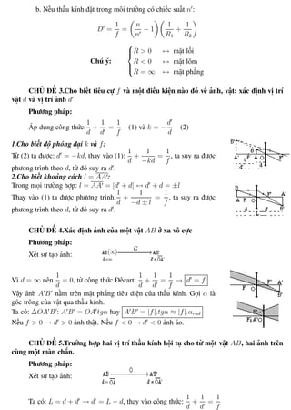 Phương pháp giải toán Vật Lý 12 Trường THPT - Phong Điền
b. Nếu thấu kính đặt trong môi trường có chiếc suất n :
D =
1
f
=
n
n
− 1
1
R1
+
1
R2
Chú ý:



R > 0 ↔ mặt lồi
R < 0 ↔ mặt lõm
R = ∞ ↔ mặt phẳng
CHỦ ĐỀ 3.Cho biết tiêu cự f và một điều kiện nào đó về ảnh, vật: xác định vị trí
vật d và vị trí ảnh d
Phương pháp:
Áp dụng công thức:
1
d
+
1
d
=
1
f
(1) và k = −
d
d
(2)
1.Cho biết độ phóng đại k và f:
Từ (2) ta được: d = −kd, thay vào (1):
1
d
+
1
−kd
=
1
f
, ta suy ra được
phương trình theo d, từ đó suy ra d .
2.Cho biết khoảng cách l = AA :
Trong mọi trường hợp: l = AA = |d + d| ↔ d + d = ±l
Thay vào (1) ta được phương trình:
1
d
+
1
−d ± l
=
1
f
, ta suy ra được
phương trình theo d, từ đó suy ra d .
CHỦ ĐỀ 4.Xác định ảnh của một vật AB ở xa vô cực
Phương pháp:
Xét sự tạo ảnh:
Vì d = ∞ nên
1
d
= 0, từ công thức Đêcart:
1
d
+
1
d
=
1
f
→ d = f
Vậy ảnh A B nằm trên mặt phẳng tiêu diện của thấu kính. Gọi α là
góc trông của vật qua thấu kính.
Ta có: ∆OA B : A B = OA tgα hay A B = |f|.tgα ≈ |f|.αrad
Nếu f > 0 → d > 0 ảnh thật. Nếu f < 0 → d < 0 ảnh ảo.
CHỦ ĐỀ 5.Trường hợp hai vị trí thấu kính hội tụ cho từ một vật AB, hai ảnh trên
cùng một màn chắn.
Phương pháp:
Xét sự tạo ảnh:
Ta có: L = d + d → d = L − d, thay vào công thức:
1
d
+
1
d
=
1
f
Th.s Trần AnhTrung 77 Luyện thi đại học
 