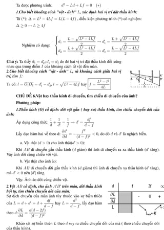 Phương pháp giải toán Vật Lý 12 Trường THPT - Phong Điền
Ta được phương trình: d2
− Ld + Lf = 0 (∗)
1.Cho biết khoảng cách "vật - ảnh" L, xác định hai vị trí đặt thấu kính:
Từ (*): ∆ = L2
− 4Lf = L(L − 4f) , điều kiện phương trình (*) có nghiệm:
∆ ≥ 0 → L ≥ 4f
Nghiệm có dạng:



d1 =
L − L2 − 4Lf
2
→ d1 =
L + L2 − 4Lf
2
d2 =
L + L2 − 4Lf
2
→ d2 =
L − L2 − 4Lf
2
Chú ý: Ta thấy d1 = d2; d1 = d2 do đó hai vị trí đặt thấu kính đối xứng
nhau qua trung điểm I của khoảng cách từ vật đến màn.
2.Cho biết khoảng cách "vật - ảnh" L, và khoảng cách giữa hai vị
trí, tìm f:
Ta có: l = O1O2 = d1 − d2, l = L2 − 4Lf hay f =
L2
− l2
4L
CHỦ ĐỀ 6.Vật hay thấu kính di chuyển, tìm chiều di chuyển của ảnh?
Phương pháp:
1.Thấu kính (O) cố định: dời vật gần ( hay xa) thấu kính, tìm chiều chuyển dời của
ảnh:
Áp dụng công thức:
1
d
+
1
d
=
1
f
→ d =
df
d − f
Lấy đạo hàm hai vế theo d:
∂d
∂d
= −
f2
(d − f)2
< 0, do đó d và d là nghịch biến.
a. Vật thật (d > 0) cho ảnh thật(d > 0):
Khi AB di chuyển gần thấu kính (d giảm) thì ảnh di chuyển ra xa thấu kính (d tăng).
Vậy ảnh dời cùng chiều với vật.
b. Vật thật cho ảnh ảo:
Khi AB di chuyển dời gần thấu kính (d giảm) thì ảnh di chuyển xa thấu kính (d tăng),
mà d < 0 nên |d | tăng.
Vậy: Ảnh ảo dời cùng chiều vật.
2.Vật AB cố định, cho ảnh A B trên màn, dời thấu kính
hội tụ, tìm chiều chuyển dời của màn:
Sự dịch chuyển của màn ảnh tùy thuộc vào sự biến thiên
của L = d + d = d +
df
d − f
hay L =
d2
d − f
, lấy đạo hàm
theo d:
∂L
∂d
=
d(d − 2f)
(d − f)2
Khảo sát sự biến thiên L theo d suy ra chiều chuyển dời của mà ( theo chiều chuyển dời
của thấu kính).
Th.s Trần AnhTrung 78 Luyện thi đại học
 