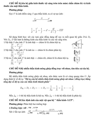 Phương pháp giải toán Vật Lý 12 Trường THPT - Phong Điền
CHỦ ĐỀ 8.Liên hệ giữa kích thước vệt sáng tròn trên màn( chắn chùm ló) và kích
thước của mặt thấu kính.
Phương pháp:
Gọi S là ảnh điểm sáng S qua thấu kính, ta có sự tạo ảnh:
1
d
+
1
d
=
1
f
→ d =
df
d − f
= OS
Sử dụng hình học: xét các tam giác đồng dạng để suy ra mối quan hệ giữa Dvà D0
Với D0, D lần lượt là đường kính của thấu kính và của vệt sáng tròn.
1.Vật thật S cho ảnh S là ảnh thật ↔ chùm ló là chùm hội tụ.
D
D0
=
d − l
d
2.Vật thật S cho ảnh S là ảnh ảo ↔ chùm ló là chùm phân kỳ.
D
D0
=
|d | + l
|d |
3.Vật ảo S cho ảnh S là ảnh thật ↔ chùm tới, chùm ló là chùm hội tụ.
D
D0
=
l − d
d
CHỦ ĐỀ 9.Hệ nhiều thấu kính mỏng ghép đồng trục với nhau, tìm tiêu cự của hệ.
Phương pháp:
Hệ nhiều thấu kính mỏng ghép sát nhau, nên được xem là có cùng quang tâm O. Áp
dụng định lý về độ tụ: "Độ tụ của hệ nhiều thấu kính mỏng ghép sát nhau ( đồng trục) bằng
tổng đại số độ tụ của các thấu kính thành phần"
Dhệ = D1 + D2 + · · · + Dn ↔
1
fhệ
=
1
f1
+
1
f2
+ · · · +
1
fn
Nếu fhệ > 0 thì hệ thấu kính là hội tụ. Nếu fhệ < 0 thì hệ thấu kính là phân kỳ.
CHỦ ĐỀ 10.Xác định ảnh của một vật qua hệ " thấu kính- LCP".
Phương pháp: Phân biệt hai trường hợp
1.Trường hợp: AB - TK - LCP
Xét 2 lần tạo ảnh:
Th.s Trần AnhTrung 79 Luyện thi đại học
 