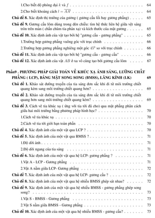 Phương pháp giải toán Vật Lý 12 Trường THPT - Phong Điền
1.Cho biết độ phóng đại k và f . . . . . . . . . . . . . . . . . . . . . . . . . . 64
2.Cho biết khoảng cách l = AA . . . . . . . . . . . . . . . . . . . . . . . . . 64
Chủ đề 8. Xác định thị trường của gương ( gương cầu lồi hay gương phẳng) . . . . . 65
Chủ đề 9. Gương cầu lõm dùng trong đèn chiếu: tìm hệ thức liên hệ giữa vệt sáng
tròn trên màn ( chắn chùm tia phản xạ) và kích thước của mặt gương . . . . . . 65
Chủ đề 10. Xác định ảnh của vật tạo bởi hệ "gương cầu - gương phẳng" . . . . . . . 65
1.Trường hợp gương phẳng vuông góc với trục chính . . . . . . . . . . . . . . 66
2.Trường hợp gương phẳng nghiêng một góc 450
so với trục chính . . . . . . . 66
Chủ đề 11. Xác định ảnh của vật tạo bởi hệ "gương cầu - gương cầu" . . . . . . . . 66
Chủ đề 12. Xác định ảnh của vật AB ở xa vô cùng tạo bởi gương cầu lõm . . . . . 67
Phần9 . PHƯƠNG PHÁP GIẢI TOÁN VỀ KHÚC XẠ ÁNH SÁNG, LƯỠNG CHẤT
PHẲNG ( LCP), BẢNG MẶT SONG SONG (BMSS), LĂNG KÍNH (LK) 69
Chủ đề 1. Khảo sát đường truyền của tia sáng đơn sắc khi đi từ môi trường chiết
quang kém sang môi trường chiết quang hơn? . . . . . . . . . . . . . . . . . . 69
Chủ đề 2. Khảo sát đường truyền của tia sáng đơn sắc khi đi từ môi trường chiết
quang hơn sang môi trường chiết quang kém? . . . . . . . . . . . . . . . . . . 69
Chủ đề 3. Cách vẽ tia khúc xạ ( ứng với tia tới đã cho) qua mặt phẳng phân cách
giữa hai môi trường bằng phương pháp hình học? . . . . . . . . . . . . . . . . 70
1.Cách vẽ tia khúc xạ . . . . . . . . . . . . . . . . . . . . . . . . . . . . . . . 70
2.Cách vẽ tia tới giới hạn toàn phần . . . . . . . . . . . . . . . . . . . . . . . 70
Chủ đề 4. Xác định ảnh của một vật qua LCP ? . . . . . . . . . . . . . . . . . . . . 70
Chủ đề 5. Xác định ảnh của một vật qua BMSS ? . . . . . . . . . . . . . . . . . . . 71
1.Độ dời ảnh . . . . . . . . . . . . . . . . . . . . . . . . . . . . . . . . . . . . 71
2.Độ dời ngang của tia sáng . . . . . . . . . . . . . . . . . . . . . . . . . . . 71
Chủ đề 6. Xác định ảnh của một vật qua hệ LCP- gương phẳng ? . . . . . . . . . . 71
1.Vật A - LCP - Gương phẳng . . . . . . . . . . . . . . . . . . . . . . . . . . 71
2.Vật A nằm giữa LCP- Gương phẳng . . . . . . . . . . . . . . . . . . . . . . 72
Chủ đề 7. Xác định ảnh của một vật qua hệ LCP- gương cầu ? . . . . . . . . . . . . 72
Chủ đề 8. Xác định ảnh của một vật qua hệ nhiều BMSS ghép sát nhau? . . . . . . 72
Chủ đề 9. Xác định ảnh của một vật qua hệ nhiều BMSS - gương phẳng ghép song
song? . . . . . . . . . . . . . . . . . . . . . . . . . . . . . . . . . . . . . . . 73
1.Vật S - BMSS - Gương phẳng . . . . . . . . . . . . . . . . . . . . . . . . . 73
2.Vật S nằm giữa BMSS - Gương phẳng . . . . . . . . . . . . . . . . . . . . . 73
Chủ đề 10. Xác định ảnh của một vật qua hệ nhiều BMSS - gương cầu? . . . . . . . 73
Th.s Trần AnhTrung 8 Luyện thi đại học
 