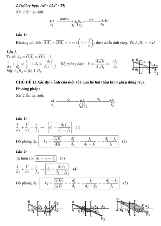 Phương pháp giải toán Vật Lý 12 Trường THPT - Phong Điền
2.Trường hợp: AB - LCP - TK
Xét 2 lần tạo ảnh:
Lần 1:
Khoảng dời ảnh: AA1 = BB1 = δ = e 1 −
1
n
, theo chiều ánh sáng. Và A1B1 = AB
Lần 2:
Ta có: d2 = OA1 = OA − δ
1
d2
+
1
d2
=
1
f
→ d2 =
d2f
d21 − f
Độ phóng đại: k =
A2B2
A1B1
= −
d2
d2
Vậy A2B2 = |k|A1B1.
CHỦ ĐỀ 12.Xác định ảnh của một vật qua hệ hai thấu kính ghép đồng trục.
Phương pháp:
Xét 2 lần tạo ảnh:
Lần 1:
1
d1
+
1
d1
=
1
f 1
→ d1 =
d1f1
d1 − f1
(1)
Độ phóng đại: k1 =
A1B1
AB
= −
d1
d1
= −
f1
d1 − f1
= −
d1 − f1
f1
(2)
Lần 2:
Ta luôn có: d2 = a − d1 (3)
1
d2
+
1
d2
=
1
f 2
→ d2 =
d2f2
d2 − f2
(4)
Độ phóng đại: k2 =
A2B2
A1B1
= −
d2
d2
= −
f2
d2 − f2
= −
d2 − f2
f2
(5)
Th.s Trần AnhTrung 81 Luyện thi đại học
 