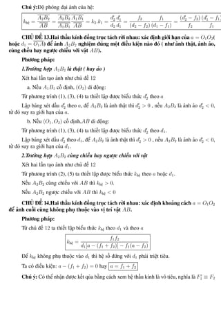 Phương pháp giải toán Vật Lý 12 Trường THPT - Phong Điền
Chú ý:Độ phóng đại ảnh của hệ:
khệ =
A2B2
AB
=
A2B2
A1B1
A1B1
AB
= k2.k1 =
d2
d2
d1
d1
=
f2
(d2 − f2)
f1
(d1 − f1)
=
(d2 − f2)
f2
(d1 − f1)
f1
CHỦ ĐỀ 13.Hai thấu kính đồng trục tách rời nhau: xác định giới hạn của a = O1O2(
hoặc d1 = O1A) để ảnh A2B2 nghiệm đúng một điều kiện nào đó ( như ảnh thật, ảnh ảo,
cùng chều hay ngược chiều với vật AB).
Phương pháp:
1.Trường hợp A2B2 là thật ( hay ảo )
Xét hai lần tạo ảnh như chủ đề 12
a. Nếu A1B1 cố định, (O2) di động:
Từ phương trình (1), (3), (4) ta thiết lập được biểu thức d2 theo a
Lập bảng xét dấu d2 theo a, để A2B2 là ảnh thật thì d2 > 0 , nếu A2B2 là ảnh ảo d2 < 0,
từ đó suy ra giới hạn của a.
b. Nếu (O1, O2) cố định,AB di động:
Từ phương trình (1), (3), (4) ta thiết lập được biểu thức d2 theo d1.
Lập bảng xét dấu d2 theo d1, để A2B2 là ảnh thật thì d2 > 0 , nếu A2B2 là ảnh ảo d2 < 0,
từ đó suy ra giới hạn của d1.
2.Trường hợp A2B2 cùng chiều hay ngược chiều với vật
Xét hai lần tạo ảnh như chủ đề 12
Từ phương trình (2), (5) ta thiết lập được biểu thức khệ theo a hoặc d1.
Nếu A2B2 cùng chiều với AB thì khệ > 0.
Nếu A2B2 ngược chiều với AB thì khệ < 0
CHỦ ĐỀ 14.Hai thấu kính đồng trục tách rời nhau: xác định khoảng cách a = O1O2
để ảnh cuối cùng không phụ thuộc vào vị trí vật AB.
Phương pháp:
Từ chủ đề 12 ta thiết lập biểu thức khệ theo d1 và theo a
khệ =
f1f2
d1[a − (f1 + f2)] − f1(a − f2)
Để khệ không phụ thuộc vào d1 thì hệ số đứng với d1 phải triệt tiêu.
Ta có điều kiện: a − (f1 + f2) = 0 hay a = f1 + f2
Chú ý: Có thể nhận được kết qủa bằng cách xem hệ thấu kính là vô tiêu, nghĩa là F1 ≡ F2
Th.s Trần AnhTrung 82 Luyện thi đại học
 
