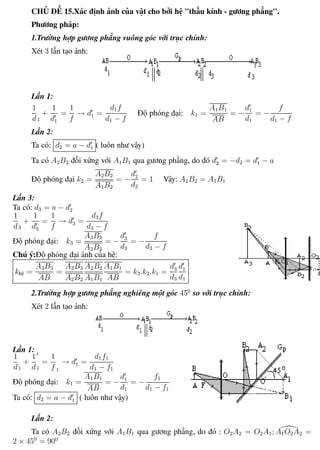 Phương pháp giải toán Vật Lý 12 Trường THPT - Phong Điền
CHỦ ĐỀ 15.Xác định ảnh của vật cho bởi hệ "thấu kính - gương phẳng".
Phương pháp:
1.Trường hợp gương phẳng vuông góc với trục chính:
Xét 3 lần tạo ảnh:
Lần 1:
1
d1
+
1
d1
=
1
f
→ d1 =
d1f
d1 − f
Độ phóng đại: k1 =
A1B1
AB
= −
d1
d1
= −
f
d1 − f
Lần 2:
Ta có: d2 = a − d1 ( luôn như vậy)
Ta có A2B2 đối xứng với A1B1 qua gương phẳng, do đó d2 = −d2 = d1 − a
Độ phóng đại k2 =
A2B2
A1B2
= −
d2
d2
= 1 Vậy: A2B2 = A1B1
Lần 3:
Ta có: d3 = a − d2
1
d3
+
1
d3
=
1
f
→ d3 =
d3f
d3 − f
Độ phóng đại: k3 =
A3B3
A2B2
= −
d3
d3
= −
f
d3 − f
Chú ý:Độ phóng đại ảnh của hệ:
khệ =
A3B3
AB
=
A3B3
A2B2
A2B2
A1B1
A1B1
AB
= k3.k2.k1 =
d3
d3
d1
d1
2.Trường hợp gương phẳng nghiêng một góc 450
so với trục chính:
Xét 2 lần tạo ảnh:
Lần 1:
1
d1
+
1
d1
=
1
f 1
→ d1 =
d1f1
d1 − f1
Độ phóng đại: k1 =
A1B1
AB
= −
d1
d1
= −
f1
d1 − f1
Ta có: d2 = a − d1 ( luôn như vậy)
Lần 2:
Ta có A2B2 đối xứng với A1B1 qua gương phẳng, do đó : O2A2 = O2A1; A1O2A2 =
2 × 450
= 900
Th.s Trần AnhTrung 83 Luyện thi đại học
 