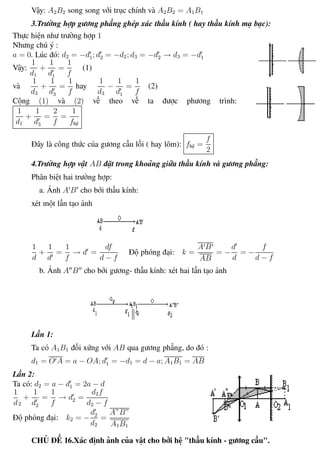 Phương pháp giải toán Vật Lý 12 Trường THPT - Phong Điền
Vậy: A2B2 song song với trục chính và A2B2 = A1B1
3.Trường hợp gương phẳng ghép xác thấu kính ( hay thấu kính mạ bạc):
Thực hiện như trường hợp 1
Nhưng chú ý :
a = 0. Lúc đó: d2 = −d1; d2 = −d2; d3 = −d2 → d3 = −d1
Vậy:
1
d1
+
1
d1
=
1
f
(1)
và
1
d3
+
1
d3
=
1
f
hay
1
d3
−
1
d1
=
1
f
(2)
Cộng (1) và (2) vế theo vế ta được phương trình:
1
d1
+
1
d3
=
2
f
=
1
fhệ
Đây là công thức của gương cầu lồi ( hay lõm): fhệ =
f
2
4.Trường hợp vật AB đặt trong khoảng giữa thấu kính và gương phẳng:
Phân biệt hai trường hợp:
a. Ảnh A B cho bởi thấu kính:
xét một lần tạo ảnh
1
d
+
1
d
=
1
f
→ d =
df
d − f
Độ phóng đại: k =
A B
AB
= −
d
d
= −
f
d − f
b. Ảnh A B cho bởi gương- thấu kính: xét hai lần tạo ảnh
Lần 1:
Ta có A1B1 đối xứng với AB qua gương phẳng, do đó :
d1 = O A = a − OA; d1 = −d1 = d − a; A1B1 = AB
Lần 2:
Ta có: d2 = a − d1 = 2a − d
1
d2
+
1
d2
=
1
f
→ d2 =
d2f
d2 − f
Độ phóng đại: k2 = −
d2
d2
=
A”B”
A1B1
CHỦ ĐỀ 16.Xác định ảnh của vật cho bởi hệ "thấu kính - gương cầu".
Th.s Trần AnhTrung 84 Luyện thi đại học
 