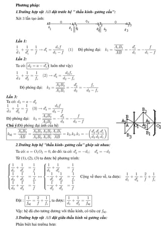 Phương pháp giải toán Vật Lý 12 Trường THPT - Phong Điền
Phương pháp:
1.Trường hợp vật AB đặt trước hệ " thấu kính- gương cầu":
Xét 3 lần tạo ảnh:
Lần 1:
1
d1
+
1
d1
=
1
f
→ d1 =
d1f
d1 − f
(1) Độ phóng đại: k1 =
A1B1
AB
= −
d1
d1
= −
f
d1 − f
Lần 2:
Ta có: d2 = a − d1 ( luôn như vậy)
1
d2
+
1
d2
=
1
fc
(2) → d2 =
d2fc
d2 − fc
Độ phóng đại: k2 =
A2B2
A1B1
= −
d2
d2
= −
fc
d2 − fc
Lần 3:
Ta có: d3 = a − d2
1
d3
+
1
d3
=
1
f
(3) → d3 =
d3f
d3 − f
Độ phóng đại: k3 =
A3B3
A2B2
= −
d3
d3
= −
f
d3 − f
Chú ý:Độ phóng đại ảnh của hệ:
khệ =
A3B3
AB
=
A3B3
A2B2
A2B2
A1B1
A1B1
AB
= k3.k2.k1 = −
d3
d3
d2
d2
d1
d1
2.Trường hợp hệ "thấu kính- gương cầu" ghép sát nhau:
Ta có: a = O1O2 = 0, do đó: ta có: d2 = −d1; d3 = −d2
Từ (1), (2), (3) ta được hệ phương trình:



1
d1
+
1
d1
=
1
f
1
d2
+
1
d2
=
1
fc
1
d3
+
1
d3
=
1
f
↔



1
d1
+
1
d1
=
1
f
−
1
d1
+
1
d2
=
1
fc
−
1
d2
+
1
d3
=
1
f
Cộng vế theo vế, ta được:
1
d1
+
1
d3
=
2
f
+
1
fc
Đặt :
1
fhệ
=
2
f
+
1
fc
, ta được:
1
d1
+
1
d3
=
1
fhệ
Vậy: hệ đã cho tương đương với thấu kính, có tiêu cự fhệ.
3.Trường hợp vật AB đặt giữa thấu kính và gương cầu:
Phân biệt hai trường hợp:
Th.s Trần AnhTrung 85 Luyện thi đại học
 