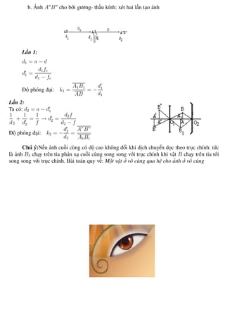 Phương pháp giải toán Vật Lý 12 Trường THPT - Phong Điền
b. Ảnh A B cho bởi gương- thấu kính: xét hai lần tạo ảnh
Lần 1:
d1 = a − d
d1 =
d1fc
d1 − fc
Độ phóng đại: k1 =
A1B1
AB
= −
d1
d1
Lần 2:
Ta có: d2 = a − d1
1
d2
+
1
d2
=
1
f
→ d2 =
d2f
d2 − f
Độ phóng đại: k2 = −
d2
d2
=
A”B”
A1B1
Chú ý:Nếu ảnh cuối cùng có độ cao không đổi khi dịch chuyển dọc theo trục chính: tức
là ảnh B3 chạy trên tia phản xạ cuối cùng song song với trục chính khi vật B chạy trên tia tới
song song với trục chính. Bài toán quy về: Một vật ở vô cùng qua hệ cho ảnh ở vô cùng
Th.s Trần AnhTrung 87 Luyện thi đại học
 