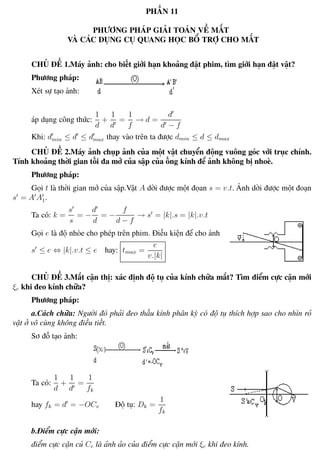 Phương pháp giải toán Vật Lý 12 Trường THPT - Phong Điền
PHẦN 11
PHƯƠNG PHÁP GIẢI TOÁN VỀ MẮT
VÀ CÁC DỤNG CỤ QUANG HỌC BỔ TRỢ CHO MẮT
CHỦ ĐỀ 1.Máy ảnh: cho biết giới hạn khoảng đặt phim, tìm giới hạn đặt vật?
Phương pháp:
Xét sự tạo ảnh:
áp dụng công thức:
1
d
+
1
d
=
1
f
→ d =
d
d − f
Khi: dmin ≤ d ≤ dmax thay vào trên ta được dmin ≤ d ≤ dmax
CHỦ ĐỀ 2.Máy ảnh chụp ảnh của một vật chuyển động vuông góc với trục chính.
Tính khoảng thời gian tối đa mở của sập của ống kính để ảnh không bị nhoè.
Phương pháp:
Gọi t là thời gian mở của sập.Vật A dời được một đọan s = v.t. Ảnh dời được một đoạn
s = A A1.
Ta có: k =
s
s
= −
d
d
= −
f
d − f
→ s = |k|.s = |k|.v.t
Gọi e là độ nhòe cho phép trên phim. Điều kiện để cho ảnh rỏ :
s ≤ e ⇔ |k|.v.t ≤ e hay: tmax =
e
v.|k|
CHỦ ĐỀ 3.Mắt cận thị: xác định độ tụ của kính chữa mắt? Tìm điểm cực cận mới
ξc khi đeo kính chữa?
Phương pháp:
a.Cách chữa: Người đó phải đeo thấu kính phân kỳ có độ tụ thích hợp sao cho nhìn rỏ
vật ở vô cùng không điều tiết.
Sơ đồ tạo ảnh:
Ta có:
1
d
+
1
d
=
1
fk
hay fk = d = −OCv Độ tụ: Dk =
1
fk
b.Điểm cực cận mới:
điểm cực cận củ Cc là ảnh ảo của điểm cực cận mới ξc khi đeo kính.
Th.s Trần AnhTrung 89 Luyện thi đại học
 