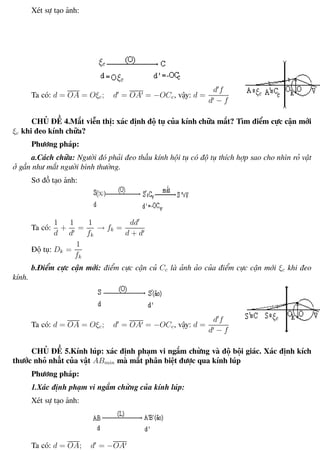 Phương pháp giải toán Vật Lý 12 Trường THPT - Phong Điền
Xét sự tạo ảnh:
Ta có: d = OA = Oξc; d = OA = −OCc, vậy: d =
d f
d − f
CHỦ ĐỀ 4.Mắt viễn thị: xác định độ tụ của kính chữa mắt? Tìm điểm cực cận mới
ξc khi đeo kính chữa?
Phương pháp:
a.Cách chữa: Người đó phải đeo thấu kính hội tụ có độ tụ thích hợp sao cho nhìn rỏ vật
ở gần như mắt người bình thường.
Sơ đồ tạo ảnh:
Ta có:
1
d
+
1
d
=
1
fk
→ fk =
dd
d + d
Độ tụ: Dk =
1
fk
b.Điểm cực cận mới: điểm cực cận củ Cc là ảnh ảo của điểm cực cận mới ξc khi đeo
kính.
Ta có: d = OA = Oξc; d = OA = −OCc, vậy: d =
d f
d − f
CHỦ ĐỀ 5.Kính lúp: xác định phạm vi ngắm chừng và độ bội giác. Xác định kích
thước nhỏ nhất của vật ABmin mà mắt phân biệt được qua kính lúp
Phương pháp:
1.Xác định phạm vi ngắm chừng của kính lúp:
Xét sự tạo ảnh:
Ta có: d = OA; d = −OA
Th.s Trần AnhTrung 90 Luyện thi đại học
 