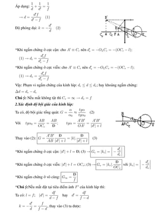 Phương pháp giải toán Vật Lý 12 Trường THPT - Phong Điền
Áp dụng:
1
d
+
1
d
=
1
f
→ d =
d f
d − f
(1)
Độ phóng đại: k = −
d
d
(2)
*Khi ngắm chừng ở cực cận: cho A ≡ Cc nên dc = −OLCc = −(OCc − l);
(1) → dc =
dcf
dc − f
*Khi ngắm chừng ở cực viễn: cho A ≡ Cv nên dv = −OLCv = −(OCv − l);
(1) → dv =
dvf
dv − f
Vậy: Phạm vi ngắm chừng của kính lúp: dc ≤ d ≤ dv; hay khoảng ngắm chừng:
∆d = dv − dc
Chú ý: Nếu mắt không tật thì Cv = ∞ → dv = f
2.Xác định độ bội giác của kính lúp:
Ta có, độ bội giác tổng quát: G =
α
α0
≈
tgα
tgα0
(2)
Với tgα0 =
AB
OCc
=
AB
Đ
; tgα =
A B
OA
=
A B
|d | + l
Thay vào (2): G =
A B
AB
Đ
|d | + l
= |k|.
Đ
|d | + l
(3)
*Khi ngắm chừng ở cực cận: |d | + l = Đ; (3) → Gc = |kc| = −
dc
dc
*Khi ngắm chừng ở cực viễn: |d | + l = OCv; (3) → Gv = |kv|.
Đ
OCv
với |kv| = −
dv
dv
*Khi ngắm chừng ở vô cùng: G∞ =
Đ
f
*Chú ý:Nếu mắt đặt tại tiêu điểm ảnh F của kính lúp thì:
Ta có: l = f; |d | =
df
d − f
hay d =
df
f − d
k = −
d
d
=
f
f − d
, thay vào (3) ta được:
Th.s Trần AnhTrung 91 Luyện thi đại học
 