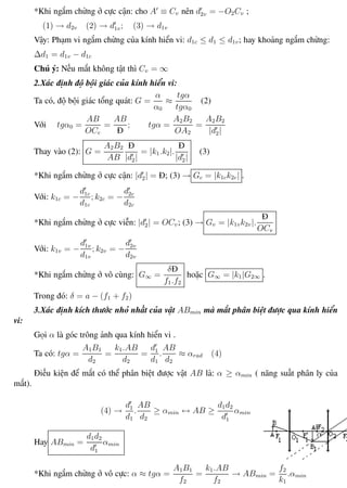 Phương pháp giải toán Vật Lý 12 Trường THPT - Phong Điền
*Khi ngắm chừng ở cực cận: cho A ≡ Cv nên d2v = −O2Cv ;
(1) → d2v (2) → d1v; (3) → d1v
Vậy: Phạm vi ngắm chừng của kính hiển vi: d1c ≤ d1 ≤ d1v; hay khoảng ngắm chừng:
∆d1 = d1v − d1c
Chú ý: Nếu mắt không tật thì Cv = ∞
2.Xác định độ bội giác của kính hiển vi:
Ta có, độ bội giác tổng quát: G =
α
α0
≈
tgα
tgα0
(2)
Với tgα0 =
AB
OCc
=
AB
Đ
; tgα =
A2B2
OA2
=
A2B2
|d2|
Thay vào (2): G =
A2B2
AB
Đ
|d2|
= |k1.k2|.
Đ
|d2|
(3)
*Khi ngắm chừng ở cực cận: |d2| = Đ; (3) → Gc = |k1ck2c| .
Với: k1c = −
d1c
d1c
; k2c = −
d2c
d2c
*Khi ngắm chừng ở cực viễn: |d2| = OCv; (3) → Gv = |k1vk2v|.
Đ
OCv
Với: k1v = −
d1v
d1v
; k2v = −
d2v
d2v
*Khi ngắm chừng ở vô cùng: G∞ =
δĐ
f1.f2
hoặc G∞ = |k1|G2∞ .
Trong đó: δ = a − (f1 + f2)
3.Xác định kích thước nhỏ nhất của vật ABmin mà mắt phân biệt được qua kính hiển
vi:
Gọi α là góc trông ảnh qua kính hiển vi .
Ta có: tgα =
A1B1
d2
=
k1.AB
d2
=
d1
d1
.
AB
d2
≈ αrad (4)
Điều kiện để mắt có thể phân biệt được vật AB là: α ≥ αmin ( năng suất phân ly của
mắt).
(4) →
d1
d1
.
AB
d2
≥ αmin ↔ AB ≥
d1d2
d1
αmin
Hay ABmin =
d1d2
d1
αmin
*Khi ngắm chừng ở vô cực: α ≈ tgα =
A1B1
f2
=
k1.AB
f2
→ ABmin =
f2
k1
.αmin
Th.s Trần AnhTrung 93 Luyện thi đại học
 