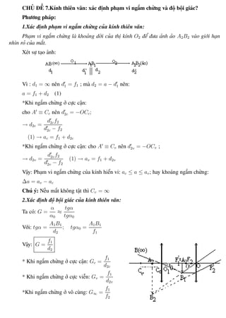 Phương pháp giải toán Vật Lý 12 Trường THPT - Phong Điền
CHỦ ĐỀ 7.Kính thiên văn: xác định phạm vi ngắm chừng và độ bội giác?
Phương pháp:
1.Xác định phạm vi ngắm chừng của kính thiên văn:
Phạm vi ngắm chừng là khoảng dời của thị kính O2 để đưa ảnh ảo A2B2 vào giới hạn
nhìn rỏ của mắt.
Xét sự tạo ảnh:
Vì : d1 = ∞ nên d1 = f1 ; mà d2 = a − d1 nên:
a = f1 + d2 (1)
*Khi ngắm chừng ở cực cận:
cho A ≡ Cc nên d2c = −OCc;
→ d2c =
d2cf2
d2c − f2
(1) → ac = f1 + d2c
*Khi ngắm chừng ở cực cận: cho A ≡ Cv nên d2v = −OCv ;
→ d2v =
d2vf2
d2v − f2
(1) → av = f1 + d2v
Vậy: Phạm vi ngắm chừng của kính hiển vi: ac ≤ a ≤ av; hay khoảng ngắm chừng:
∆a = av − ac
Chú ý: Nếu mắt không tật thì Cv = ∞
2.Xác định độ bội giác của kính thiên văn:
Ta có: G =
α
α0
≈
tgα
tgα0
Với: tgα =
A1B1
d2
; tgα0 =
A1B1
f1
Vậy: G =
f1
d2
* Khi ngắm chừng ở cực cận: Gc =
f1
d2c
* Khi ngắm chừng ở cực viễn: Gv =
f1
d2v
*Khi ngắm chừng ở vô cùng: G∞ =
f1
f2
Th.s Trần AnhTrung 94 Luyện thi đại học
 