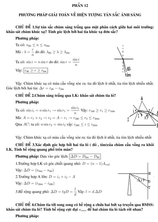 Phương pháp giải toán Vật Lý 12 Trường THPT - Phong Điền
PHẦN 12
PHƯƠNG PHÁP GIẢI TOÁN VỀ HIỆN TƯỢNG TÁN SẮC ÁNH SÁNG
CHỦ ĐỀ 1.Sự tán sắc chùm sáng trắng qua mặt phân cách giữa hai môi trường:
khảo sát chùm khúc xạ? Tính góc lệch bởi hai tia khúc xạ đơn sắc?
Phương pháp:
Ta có: nđỏ ≤ n ≤ ntím
Mà : λ =
c
n
do đó: λđỏ ≥ λ ≥ λtím
Ta có: sin i = n sin r do đó: sin r =
sin i
n
Vậy: rđỏ ≥ r ≥ rtím
Vậy: Chùm khúc xạ có màu cầu vồng xòe ra: tia đỏ lệch ít nhất, tia tím lệch nhiều nhất.
Góc lệch bởi hai tia: ∆r = rđỏ − rtím
CHỦ ĐỀ 2.Chùm sáng trắng qua LK: khảo sát chùm tia ló?
Phương pháp:
Ta có: sin i1 = n sin r1 → sin r1 =
sin i1
n
Vậy: r1đỏ ≥ r1 ≥ r1tím
Mà: A = r1 + r2 → r2 = A − r1 → r2đỏ ≤ r2 ≤ r2tím
Qua AC: ta có: n sin r2 = sin i2 vậy: i2đỏ ≤ i ≤ i2tím
Vậy: Chùm khúc xạ có màu cầu vồng xòe ra: tia đỏ lệch ít nhất, tia tím lệch nhiều nhất
CHỦ ĐỀ 3.Xác định góc hợp bởi hai tia ló ( đỏ , tím)của chùm cầu vồng ra khỏi
LK. Tính bề rộng quang phổ trên màn?
Phương pháp: Dựa vào góc lệch: ∆D = Dtím − Dđỏ
1.Trường hợp LK có góc chiết quang nhỏ: D = (n − 1)Arad
Vậy: ∆D = (ntím − nđỏ)
2.Trường hợp A lớn: D = i1 + i2 − A
Vậy: ∆D = (i2tím − i2đỏ)
3.Bề rộng quang phỏ: ∆D = tgD =
l
d
Vây: l = d.∆D
CHỦ ĐỀ 4.Chùm tia tới song song có bề rộng a chứa hai bứt xạ truyền qua BMSS:
khảo sát chùm tia ló? Tính bề rộng cực đại amax để hai chùm tia ló tách rời nhau?
Phương pháp:
Th.s Trần AnhTrung 95 Luyện thi đại học
 