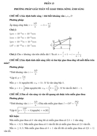 Phương pháp giải toán Vật Lý 12 Trường THPT - Phong Điền
PHẦN 13
PHƯƠNG PHÁP GIẢI TOÁN VỀ GIAO THOA SÓNG ÁNH SÁNG
CHỦ ĐỀ 1.Xác định bước sóng λ khi biết khoảng vân i, a,, D
Phương pháp:
Áp dụng công thức: i =
λD
a
→ λ =
a.i
D
Chú ý:
1µm = 10−6
m = 10−3
mm
1nm = 10−9
m = 10−6
mm
1pm = 10−12
m = 10−9
mm
1A0
= 10−10
m = 10−7
mm
Chú ý: Cho n khoảng vân trên chiều dài l: Ta có: n =
l
i
+ 1 → i =
l
n − 1
CHỦ ĐỀ 2.Xác định tính chất sáng (tối) và tìm bậc giao thoa ứng với mỗi điểm trên
màn?
Phương pháp:
*Tính khoảng vân i: i =
λD
a
*Lập tỉ: p =
xM
i
Nếu: p = k( nguyên) thì: xM = ki: M là vân sáng bậc k.
Nếu: p = k +
1
2
(bán nguyên) thì: xM = k +
1
2
i: M là vân tối thứ k − 1.
CHỦ ĐỀ 3.Tìm số vân sáng và vân tối quang sát được trên miền giao thoa
Phương pháp:
*Tính khoảng vân i: i =
λD
a
; Chia nữa miền giao thao: l = OP =
PQ
2
*Lập tỉ: p =
OP
i
= k(nguyên) + m(lẽ)
Kết luận:
Nữa miền giao thoa có k vân sáng thì cả miền giao thoa có 2.k + 1 vân sáng.
Nếu m < 0, 5: Nữa miền giao thoa có k vân tối thì cả miền giao thoa có 2.k vân tối.
Nếu m ≥ 0, 5: Nữa miền giao thoa có k + 1 vân tối thì cả miền giao thoa có 2(k + 1)
vân tối.
Th.s Trần AnhTrung 97 Luyện thi đại học
 