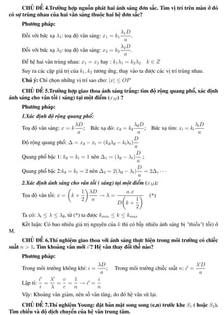 Phương pháp giải toán Vật Lý 12 Trường THPT - Phong Điền
CHỦ ĐỀ 4.Trường hợp nguồn phát hai ánh sáng đơn sắc. Tìm vị trí trên màn ở đó
có sự trùng nhau của hai vân sáng thuộc hai hệ đơn sắc?
Phương pháp:
Đối với bức xạ λ1: toạ độ vân sáng: x1 = k1
λ1D
a
.
Đối với bức xạ λ2: toạ độ vân sáng: x2 = k2
λ2D
a
.
Để hệ hai vân trùng nhau: x1 = x2 hay : k1λ1 = k2λ2 k ∈ Z
Suy ra các cặp giá trị của k1, k2 tương ứng, thay vào ta được các vị trí trùng nhau.
Chú ý: Chỉ chọn những vị trí sao cho: |x| ≤ OP
CHỦ ĐỀ 5.Trường hợp giao thoa ánh sáng trắng: tìm độ rộng quang phổ, xác định
ánh sáng cho vân tối ( sáng) tại một điểm (xM ) ?
Phương pháp:
1.Xác định độ rộng quang phổ:
Toạ độ vân sáng: x = k
λD
a
; Bức xạ đỏ: xđ = kđ
λđD
a
; Bức xạ tím: xt = kt
λtD
a
Độ rộng quang phổ: ∆ = xđ − xt = (kđλđ − ktλt)
D
a
Quang phổ bậc 1: kđ = kt = 1 nên ∆1 = (λđ − λt)
D
a
;
Quang phổ bậc 2:kđ = kt = 2 nên ∆2 = 2(λđ − λt)
D
a
= 2∆1 · · ·
2.Xác định ánh sáng cho vân tối ( sáng) tại một điểm (xM ):
Tọa độ vân tối: x = k +
1
2
λD
a
→ λ =
a.x
D k +
1
2
(*)
Ta có: λt ≤ λ ≤ λđ, từ (*) ta được kmin ≤ k ≤ kmax
Kết luận: Có bao nhiêu giá trị nguyên của k thì có bấy nhiêu ánh sáng bị "thiếu"( tối) ở
M.
CHỦ ĐỀ 6.Thí nghiệm giao thoa với ánh sáng thực hiện trong môi trường có chiếc
suất n > 1. Tìm khoảng vân mới i ? Hệ vân thay đổi thế nào?
Phương pháp:
Trong môi trường không khí: i =
λD
a
; Trong môi trường chiếc suất n: i =
λ D
a
Lập tỉ:
i
i
=
λ
λ
=
v
c
=
1
n
→ i =
i
n
Vậy: Khoảng vân giảm, nên số vân tăng, do đó hệ vân sít lại.
CHỦ ĐỀ 7.Thí nghiệm Young: đặt bản mặt song song (e,n) trước khe S1 ( hoặc S2).
Tìm chiều và độ dịch chuyển của hệ vân trung tâm.
Th.s Trần AnhTrung 98 Luyện thi đại học
 