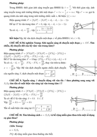 Phương pháp giải toán Vật Lý 12 Trường THPT - Phong Điền
Phương pháp:
Trong BMSS: thời gian ánh sáng truyền qua BMSS là: t =
e
v
. Với thời gian này, ánh
sáng truyền trong môi trường không khí một đoạn e = t.c =
e
v
.c = n.e. Vậy e = ne gọi là
quang trình của ánh sáng trong môi trường chiếc suất n. Kí hiệu: [e] = n.e
Hiệu quang trình: δ = [S2O ] − [S1O ] = d2 − d1 − (n − 1)e
Để tại O là vân trung tâm: δ = 0, vậy: d2 − d1 = (n − 1)e
Ta có: d2 − d1 =
ax
D
, vậy: x =
(n − 1)eD
a
Kết luận:Vậy, hệ vân dịch chuyển một đoạn x về phía BMSS ( vì x > 0).
CHỦ ĐỀ 8.Thí nghiệm Young: Khi nguồn sáng di chuyển một đoạn y = SS . Tìm
chiều, độ chuyển dời của hệ vân( vân trung tâm)?
Phương pháp:
Hiệu quang trình: δ = [S S2O ]−[S S1O ] = ([S S2]−[S S1])+
([S2O ] − [S1O ]) = (S S2 − S S1) + (d2 − d1)
Để O là vân trung tâm: δ = 0 hay: (S S2 −S S1)+(d2 −d1) = 0
Ta có: d2 − d1 =
ax
D
; S S2 − S S1 =
ay
D
, thay vào trên ta được:
x = −
D
D
y. Vậy: Hệ vân dịch chuyển ngược chiều dịch chuyển
của nguồn sáng S, dịch chuyển một đoạn: x =
D
D
y
CHỦ ĐỀ 9. Nguồn sáng S chuyển động với vân tốc v theo phương song song với
S1S2: tìm tần số suất hiện vân sáng tại vân trung tâm O?
Phương pháp:
Hiệu quang trình: δ = [S S2O] − [S S1O] = ([S S2] − [S S1]) +
([S2O] − [S1O]) = (S S2 − S S1) =
ay
D
Ta có: để O là vân sáng: δ = kλ k ∈ Z
Vậy:
ay
D
= kλ ↔
av.t
D
= kλ
Tần số suất hiện vân sáng tại O: f =
k
t
=
av
λ.D
CHỦ ĐỀ 10. Tìm khoảng cách a = S1S2 và bề rộng miền giao thoa trên một số dụng
cụ giao thoa?
Phương pháp:
1.Khe Young:
a = S1S2
PQ: độ rộng miền giao thoa thường cho biết.
Th.s Trần AnhTrung 99 Luyện thi đại học
 