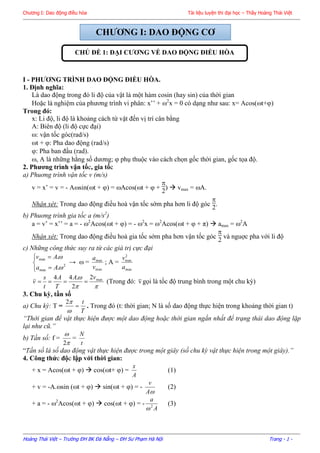 Chương I: Dao động điều hòa Tài liệu luyện thi đại học – Thầy Hoàng Thái Việt
Hoàng Thái Việt – Trường ĐH BK Đà Nẵng – ĐH Sư Phạm Hà Nội Trang - 1 -
I - PHƢƠNG TRÌNH DAO ĐỘNG ĐIỀU HÕA.
1. Định nghĩa:
Là dao động trong đó li độ của vật là một hàm cosin (hay sin) của thời gian
Hoặc là nghiệm của phương trình vi phân: x’’ + 2
x = 0 có dạng như sau: x= Acos(t+)
Trong đó:
x: Li độ, li độ là khoảng cách từ vật đến vị trí cân bằng
A: Biên độ (li độ cực đại)
: vận tốc góc(rad/s)
t + : Pha dao động (rad/s)
: Pha ban đầu (rad).
, A là những hằng số dương;  phụ thuộc vào cách chọn gốc thời gian, gốc tọa độ.
2. Phƣơng trình vận tốc, gia tốc
a) Phuơng trình vận tốc v (m/s)
v = x’ = v = - Asin(t + ) = Acos(t +  +

2
)  vmax = A.
Nhận xét: Trong dao động điều hoà vận tốc sớm pha hơn li độ góc

2
.
b) Phuơng trình gia tốc a (m/s2
)
a = v’ = x’’ = a = - 2
Acos(t + ) = - 2
x = 2
Acos(t +  + π)  amax = 2
A
Nhận xét: Trong dao động điều hoà gia tốc sớm pha hơn vận tốc góc

2
và nguợc pha với li độ
c) Những công thức suy ra từ các giá trị cực đại





2
max
max
.
.


Aa
Av
→  =
max
max
v
a
; A =
max
2
max
a
v

 max2
2
.44 vA
T
A
t
s
v  (Trong đó: v gọi là tốc độ trung bình trong một chu kỳ)
3. Chu kỳ, tần số
a) Chu kỳ: T =
T
t


2
. Trong đó (t: thời gian; N là số dao động thực hiện trong khoảng thời gian t)
“Thời gian để vật thực hiện được một dao động hoặc thời gian ngắn nhất để trạng thái dao động lặp
lại như cũ.”
b) Tần số: f =


2
=
t
N
“Tần số là số dao động vật thực hiện được trong một giây (số chu kỳ vật thực hiện trong một giây).”
4. Công thức độc lập với thời gian:
+ x = Acos(t + )  cos(t+ ) =
A
x
(1)
+ v = -A.sin (t + )  sin(t + ) = -
A
v
(2)
+ a = - 2
Acos(t + )  cos(t + ) = -
A
a
2

(3)
CHƢƠNG I: DAO ĐỘNG CƠ
CHỦ ĐỀ 1: ĐẠI CƢƠNG VỀ DAO ĐỘNG ĐIỀU HÕA
 