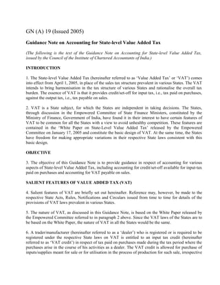 GN (A) 19 (Issued 2005)
Guidance Note on Accounting for State-level Value Added Tax
(The following is the text of the Guidance Note on Accounting for State-level Value Added Tax,
issued by the Council of the Institute of Chartered Accountants of India.)
INTRODUCTION
1. The State-level Value Added Tax (hereinafter referred to as ‘Value Added Tax’ or ‘VAT’) comes
into effect from April 1, 2005, in place of the sales tax structure prevalent in various States. The VAT
intends to bring harmonisation in the tax structure of various States and rationalise the overall tax
burden. The essence of VAT is that it provides credit/set-off for input tax, i.e., tax paid on purchases,
against the output tax, i.e., tax payable on sales.
2. VAT is a State subject, for which the States are independent in taking decisions. The States,
through discussion in the Empowered Committee of State Finance Ministers, constituted by the
Ministry of Finance, Government of India, have found it in their interest to have certain features of
VAT to be common for all the States with a view to avoid unhealthy competition. These features are
contained in the ‘White Paper on State-Level Value Added Tax’ released by the Empowered
Committee on January 17, 2005 and constitute the basic design of VAT. At the same time, the States
have freedom for making appropriate variations in their respective State laws consistent with this
basic design.
OBJECTIVE
3. The objective of this Guidance Note is to provide guidance in respect of accounting for various
aspects of State-level Value Added Tax, including accounting for credit/set-off available for input-tax
paid on purchases and accounting for VAT payable on sales.
SALIENT FEATURES OF VALUE ADDED TAX (VAT)
4. Salient features of VAT are briefly set out hereinafter. Reference may, however, be made to the
respective State Acts, Rules, Notifications and Circulars issued from time to time for details of the
provisions of VAT laws prevalent in various States.
5. The nature of VAT, as discussed in this Guidance Note, is based on the White Paper released by
the Empowered Committee referred to in paragraph 2 above. Since the VAT laws of the States are to
be based on the White Paper, the nature of VAT in all the States would be the same.
6. A trader/manufacturer (hereinafter referred to as a ‘dealer’) who is registered or is required to be
registered under the respective State laws on VAT is entitled to an input tax credit (hereinafter
referred to as ‘VAT credit’) in respect of tax paid on purchases made during the tax period where the
purchases arise in the course of his activities as a dealer. The VAT credit is allowed for purchase of
inputs/supplies meant for sale or for utilisation in the process of production for such sale, irrespective

 