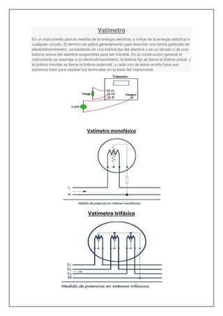 Vatímetro
Es un instrumento para le medida de la energía eléctrica, o índice de la energía eléctrica a
cualquier circuito. El término se aplica generalmente para describir una forma particular de
electrodinamómetro, consistiendo en una bobina fija del alambre y de un abrazo o de una
bobina vecina del alambre suspendida para ser movible. En la construcción general el
instrumento se asemeja a un electrodinamómetro, la bobina fija se llama la bobina actual, y
la bobina movible se llama la bobina potencial, y cada uno de éstos arrolla hace sus
extremos traer para separar los terminales en la base del instrumento
Vatímetro monofásico
Vatímetro trifásico