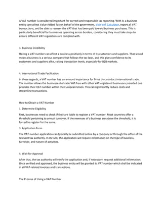 A VAT number is considered important for correct and responsible tax reporting. With it, a business
entity can collect Value Added Tax on behalf of the government, Irish VAT Calculator, report all VAT
transactions, and be able to recover the VAT that has been paid toward business purchases. This is
particularly beneficial for businesses operating across borders, considering they must take steps to
ensure different VAT regulations are complied with.
3. Business Credibility
Having a VAT number can affect a business positively in terms of its customers and suppliers. That would
mean a business is a serious company that follows the tax laws, and this gives confidence to its
customers and suppliers alike, raising transaction levels, especially for B2B markets.
4. International Trade Facilitation
In these regards, a VAT number has paramount importance for firms that conduct international trade.
The number allows the businesses to trade VAT-free with other VAT-registered businesses provided one
provides their VAT number within the European Union. This can significantly reduce costs and
streamline transactions.
How to Obtain a VAT Number
1. Determine Eligibility
First, businesses need to check if they are liable to register a VAT number. Most countries offer a
threshold pertaining to annual turnover. If the revenues of a business are above the threshold, it is
forced to register for the same.
3. Application Form
The VAT number application can typically be submitted online by a company or through the office of the
relevant tax authority. In its turn, the application will require information on the type of business,
turnover, and nature of activities.
4. Wait for Approval
After that, the tax authority will verify the application and, if necessary, request additional information.
Once verified and approved, the business entity will be granted its VAT number which shall be indicated
in all VAT-related invoices and transactions.
The Process of Using a VAT Number
 