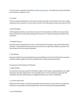 If a VAT number is granted to the business entity, VAT Calculator, the said business entity shall follow
some practices in relation to such:
1. Invoicing
The VAT number should feature on all invoices a business provides, with the VAT levied. This is a legal
requirement, but in practice, it is also crucial, since this is the only way your clients can reclaim the VAT.
2. Record Keeping
A VAT-registered business must maintain a record of all its transactions, whether sales or purchases.
Records shall be very useful while preparing VAT returns and, if required, during any audit by the tax
authorities.
3. Filing VAT Returns
Businesses have to file periodic VAT returns, reflecting the VAT charged on sales and the VAT paid on
purchases. The periodicity for filing varies across countries but is generally monthly or quarterly. This
must be done on time to avoid any penalties.
4. VAT Refunds
Businesses offset the input tax against the output tax liability for the refund of VAT paid on purchases
related to taxable supplies that can be claimed by them, thereby enhancing cash flow.
Consequences of Not Having a VAT Number
1. Legal Penalties
For businesses that have crossed the threshold to obtain a VAT number, operating without one might
bring severe penalties against them in fines and legal action. The tax authorities at large take VAT
compliance seriously, and businesses are obliged to follow the set rules and regulations.
2. It cannot recover VAT
Without the VAT number, it would not be possible for the business to recover the VAT, including the
VAT paid on its purchases thus increasing the price of items sold thereby reducing profitability.
3. Loss of Reputation
 