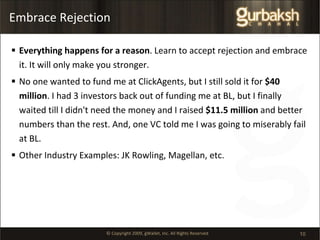 Embrace Rejection Everything happens for a reason . Learn to accept rejection and embrace it. It will only make you stronger.  No one wanted to fund me at ClickAgents, but I still sold it for  $40 million . I had 3 investors back out of funding me at BL, but I finally waited till I didn't need the money and I raised  $11.5 million  and better numbers than the rest. And, one VC told me I was going to miserably fail at BL. Other Industry Examples: JK Rowling, Magellan, etc. 