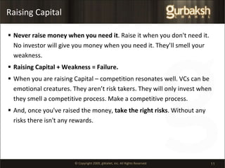 Raising Capital Never raise money when you need it . Raise it when you don't need it. No investor will give you money when you need it. They’ll smell your weakness. Raising Capital + Weakness = Failure. When you are raising Capital – competition resonates well. VCs can be emotional creatures. They aren’t risk takers. They will only invest when they smell a competitive process. Make a competitive process. And, once you've raised the money,  take the right risks . Without any risks there isn't any rewards. 