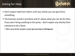 Asking for Help Don't expect help from others until you realize you can give them something.  The business world is primitive and it’s about what you can do for then. If you don’t bring anything to the party – don’t expect any charity from someone to do a favor.  This is one of the reasons I never got any help at ClickAgents. 