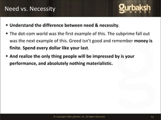 Need vs. Necessity Understand the difference between need & necessity . The dot-com world was the first example of this. The subprime fall out was the next example of this. Greed isn’t good and remember  money is finite .  Spend every dollar like your last . And realize the only thing people will be impressed by is your performance, and absolutely nothing materialistic. 