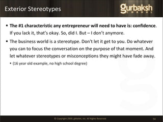 Exterior Stereotypes The #1 characteristic any entrepreneur will need to have is: confidence . If you lack it, that’s okay. So, did I. But – I don’t anymore. The business world is a stereotype. Don't let it get to you. Do whatever you can to focus the conversation on the purpose of that moment. And let whatever stereotypes or misconceptions they might have fade away. (16 year old example, no high school degree) 