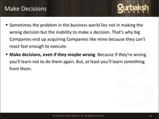 Make Decisions Sometimes the problem in the business world lies not in making the wrong decision but the inability to make a decision. That's why big Companies end up acquiring Companies like mine because they can't react fast enough to execute.  Make decisions, even if they maybe wrong . Because if they're wrong you'll learn not to do them again. But, at least you’ll learn something from them. 