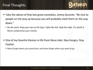 Final Thoughts Take the advice of that late great comedian, Jimmy Durante: “Be nice to people on the way up because you will probably meet them on the way down.”  Do the work. Keep your eye on the tiger. Fight like hell. Defy the odds. It’s worth it. Never compromise your morals. One of my favorite themes in life from Steve Jobs: Stay Hungry. Stay Foolish. Never forget where you came from, and never forget where you want to go. 
