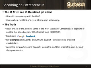 Becoming an Entrepreneur The #1 Myth and #1 Question I get asked:  How did you come up with the idea? Can you help me think of a great Idea to start a Company. The Truth Ideas are 1% of the journey. Some of the most successful Companies are copycats of an idea that already exists. 99% of is it all pure EXECUTION. Examples: My Examples:  ClickAgents, BlueLithium, gWallet – entered into a crowded marketplace.  Launched the product, got it to parity, innovated, and then separated from the pack through execution. 