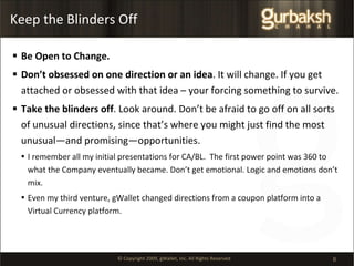 Keep the Blinders Off Be Open to Change.  Don’t obsessed on one direction or an idea . It will change. If you get attached or obsessed with that idea – your forcing something to survive.  Take the blinders off . Look around. Don’t be afraid to go off on all sorts of unusual directions, since that’s where you might just find the most unusual—and promising—opportunities.  I remember all my initial presentations for CA/BL.  The first power point was 360 to what the Company eventually became. Don’t get emotional. Logic and emotions don’t mix. Even my third venture, gWallet changed directions from a coupon platform into a Virtual Currency platform. 