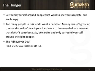 The Hunger Surround yourself around people that want to see you successful and are hungry. Too many people in this world want a handout. Money doesn’t grow on trees and you don’t want your hard work to be rewarded to someone that doesn’t contribute. So, be careful and only surround yourself around the right people. The AdRevolver Deal Risk and Reward ($500k to $15 mil) 