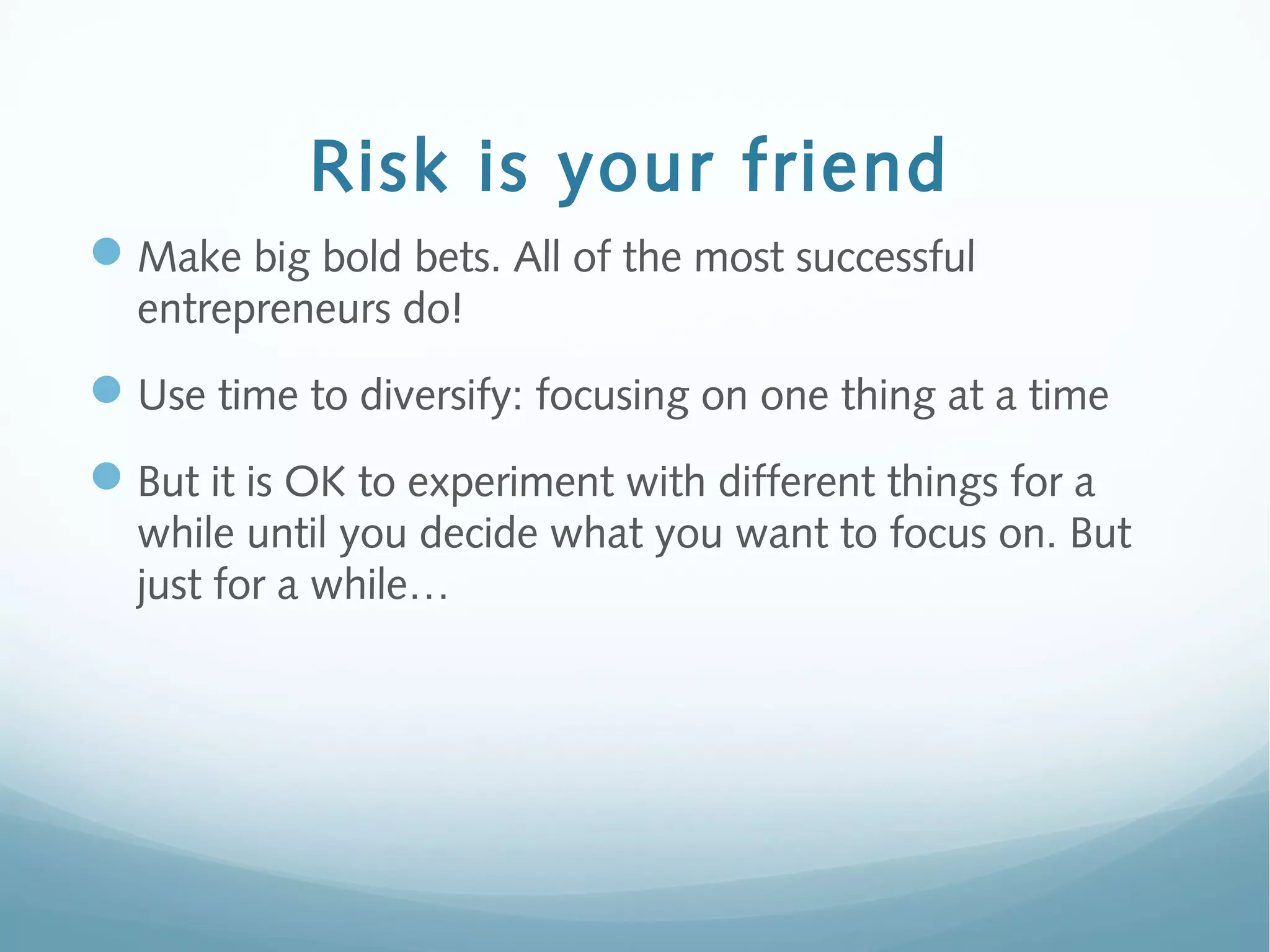 Risk is your friend
Make big bold bets. All of the most successful
entrepreneurs do!
Use time to diversify: focusing on one thing at a time
But it is OK to experiment with different things for a
while until you decide what you want to focus on. But
just for a while…
 