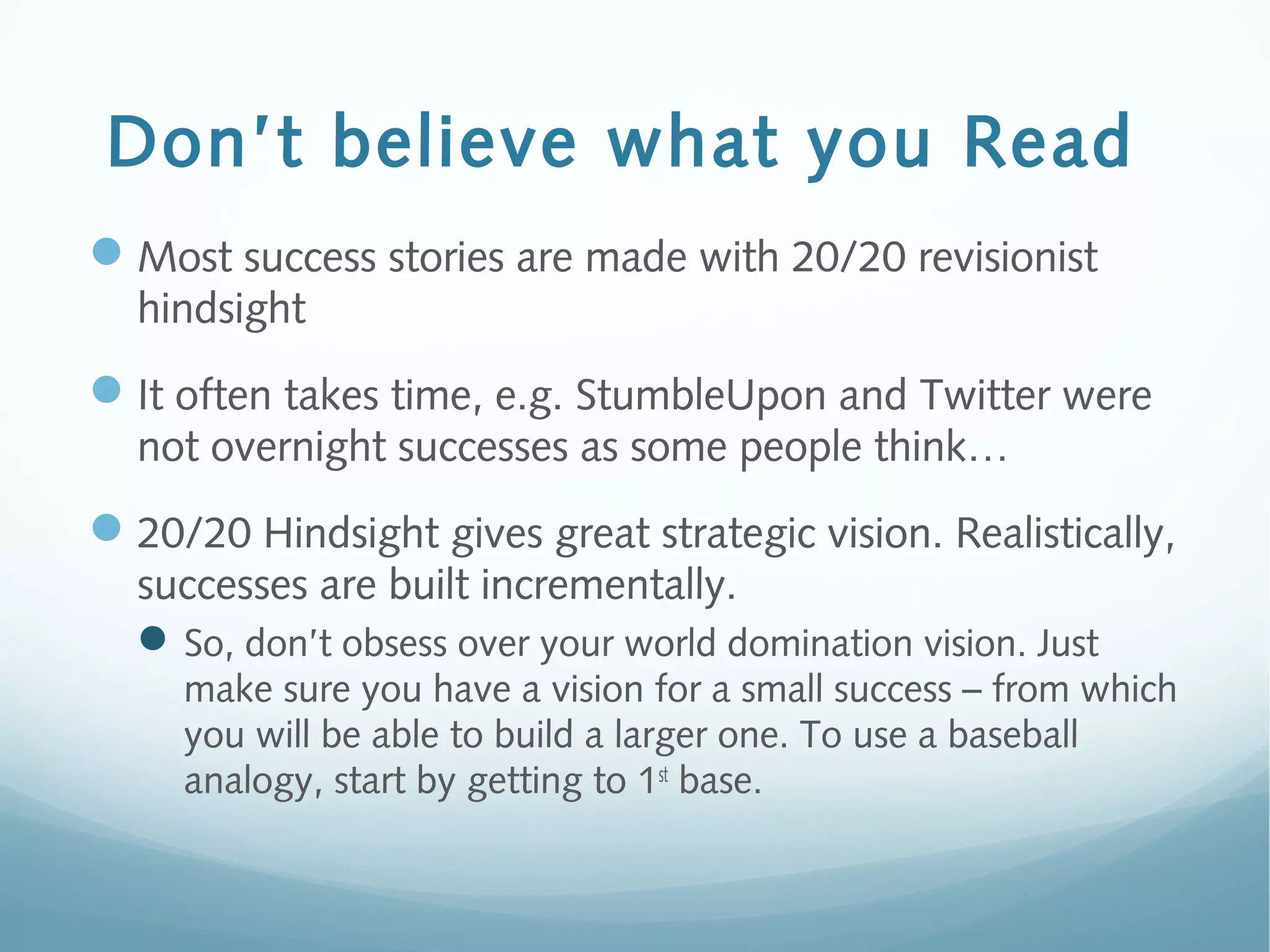 Don’t believe what you Read
Most success stories are made with 20/20 revisionist
hindsight
It often takes time, e.g. StumbleUpon and Twitter were
not overnight successes as some people think…
20/20 Hindsight gives great strategic vision. Realistically,
successes are built incrementally.
So, don’t obsess over your world domination vision. Just
make sure you have a vision for a small success – from which
you will be able to build a larger one. To use a baseball
analogy, start by getting to 1st
base.
 