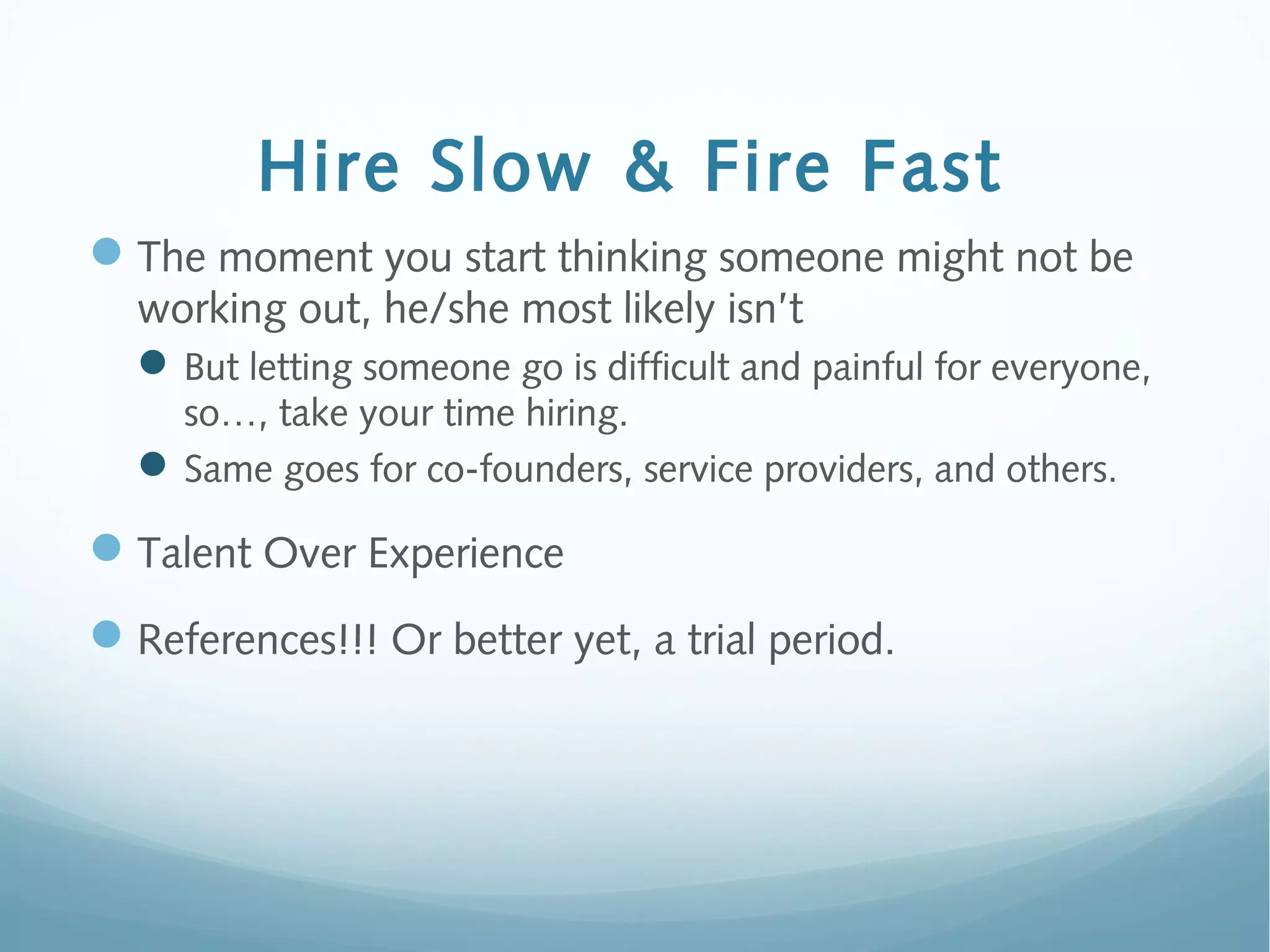 Hire Slow & Fire Fast
The moment you start thinking someone might not be
working out, he/she most likely isn’t
But letting someone go is difficult and painful for everyone,
so…, take your time hiring.
Same goes for co-founders, service providers, and others.
Talent Over Experience
References!!! Or better yet, a trial period.
 