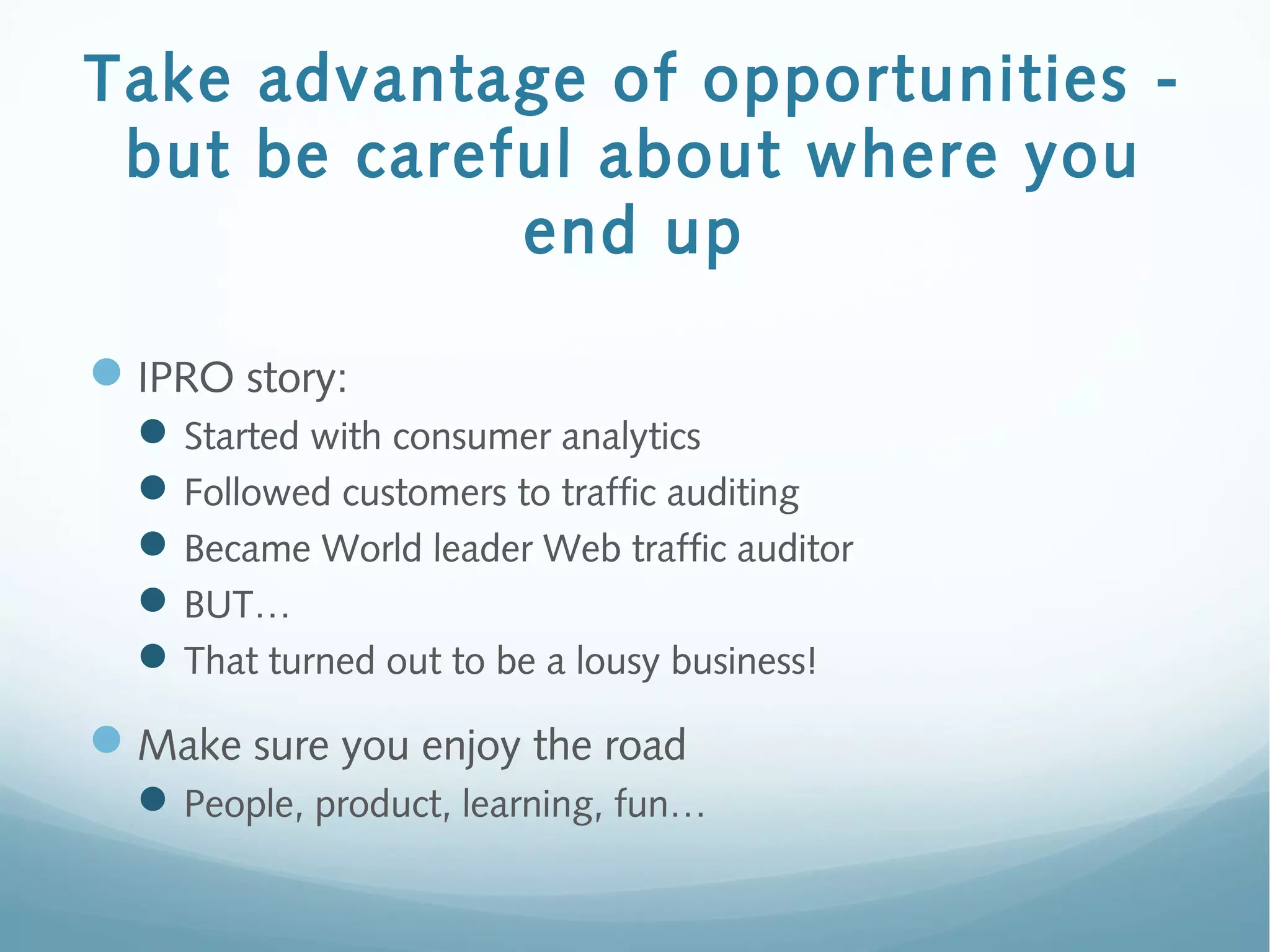 Take advantage of opportunities -
but be careful about where you
end up
IPRO story:
Started with consumer analytics
Followed customers to traffic auditing
Became World leader Web traffic auditor
BUT…
That turned out to be a lousy business!
Make sure you enjoy the road
People, product, learning, fun…
 