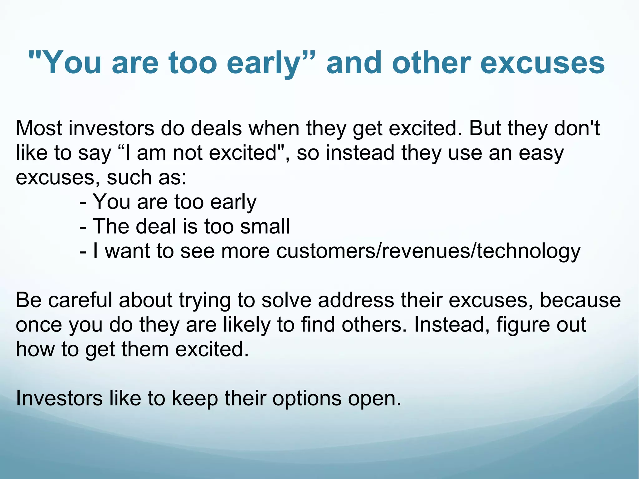 "You are too early” and other excuses
Most investors do deals when they get excited. But they don't
like to say “I am not excited", so instead they use an easy
excuses, such as:
- You are too early
- The deal is too small
- I want to see more customers/revenues/technology
Be careful about trying to solve address their excuses, because
once you do they are likely to find others. Instead, figure out
how to get them excited.
Investors like to keep their options open.
 