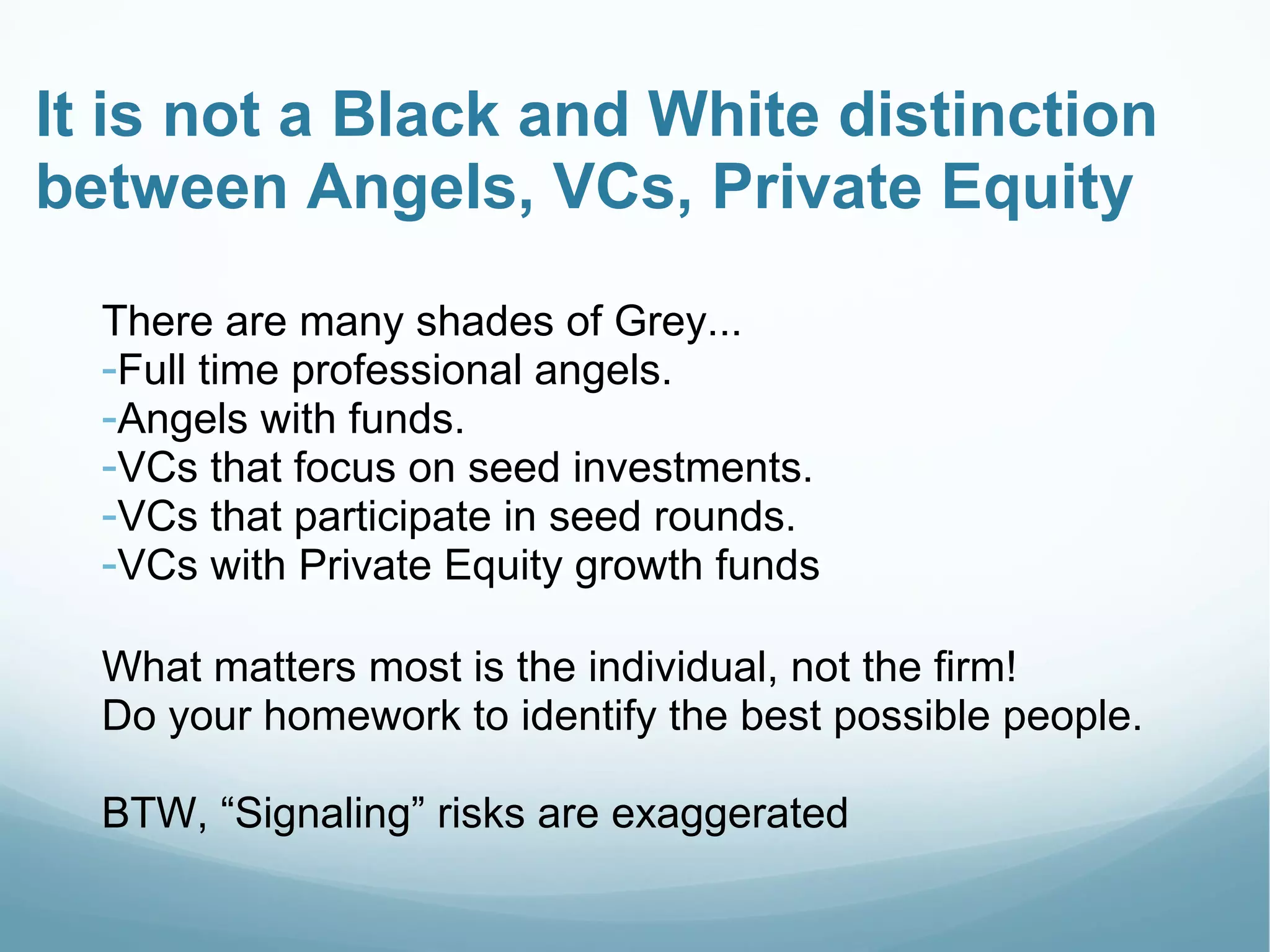 It is not a Black and White distinction
between Angels, VCs, Private Equity
There are many shades of Grey...
-Full time professional angels.
-Angels with funds.
-VCs that focus on seed investments.
-VCs that participate in seed rounds.
-VCs with Private Equity growth funds
What matters most is the individual, not the firm!
Do your homework to identify the best possible people.
BTW, “Signaling” risks are exaggerated
 