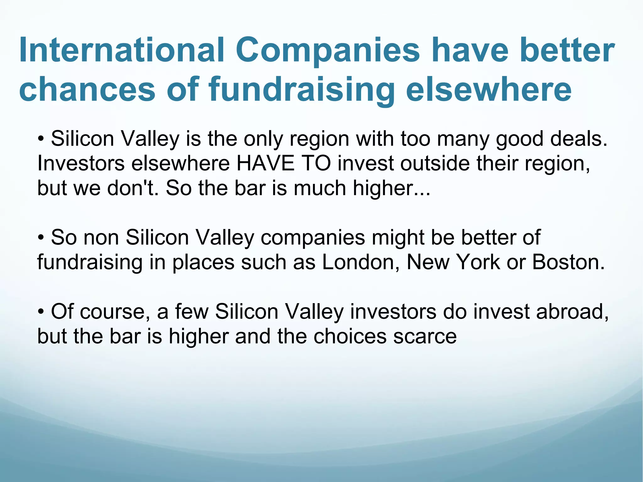 International Companies have better
chances of fundraising elsewhere
• Silicon Valley is the only region with too many good deals.
Investors elsewhere HAVE TO invest outside their region,
but we don't. So the bar is much higher...
• So non Silicon Valley companies might be better of
fundraising in places such as London, New York or Boston.
• Of course, a few Silicon Valley investors do invest abroad,
but the bar is higher and the choices scarce
 