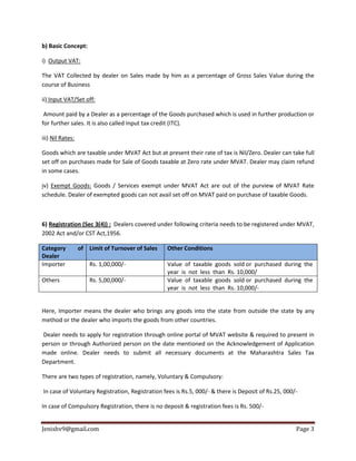 Jenishv9@gmail.com Page 3
b) Basic Concept:
i) Output VAT:
The VAT Collected by dealer on Sales made by him as a percentage of Gross Sales Value during the
course of Business
ii) Input VAT/Set off:
Amount paid by a Dealer as a percentage of the Goods purchased which is used in further production or
for further sales. It is also called Input tax credit (ITC).
iii) Nil Rates:
Goods which are taxable under MVAT Act but at present their rate of tax is Nil/Zero. Dealer can take full
set off on purchases made for Sale of Goods taxable at Zero rate under MVAT. Dealer may claim refund
in some cases.
iv) Exempt Goods: Goods / Services exempt under MVAT Act are out of the purview of MVAT Rate
schedule. Dealer of exempted goods can not avail set off on MVAT paid on purchase of taxable Goods.
6) Registration (Sec 3(4)) : Dealers covered under following criteria needs to be registered under MVAT,
2002 Act and/or CST Act,1956.
Category of
Dealer
Limit of Turnover of Sales Other Conditions
Importer Rs. 1,00,000/‐ Value of taxable goods sold or purchased during the
year is not less than Rs. 10,000/
Others Rs. 5,00,000/‐ Value of taxable goods sold or purchased during the
year is not less than Rs. 10,000/‐
Here, Importer means the dealer who brings any goods into the state from outside the state by any
method or the dealer who imports the goods from other countries.
Dealer needs to apply for registration through online portal of MVAT website & required to present in
person or through Authorized person on the date mentioned on the Acknowledgement of Application
made online. Dealer needs to submit all necessary documents at the Maharashtra Sales Tax
Department.
There are two types of registration, namely, Voluntary & Compulsory:
In case of Voluntary Registration, Registration fees is Rs.5, 000/- & there is Deposit of Rs.25, 000/-
In case of Compulsory Registration, there is no deposit & registration fees is Rs. 500/-
 