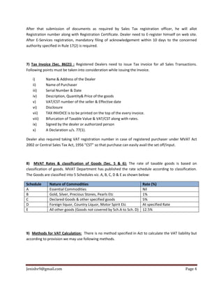 Jenishv9@gmail.com Page 4
After that submission of documents as required by Sales Tax registration officer, he will allot
Registration number along with Registration Certificate. Dealer need to E-register himself on web site.
After E-Services registration, mandatory filing of acknowledgement within 10 days to the concerned
authority specified in Rule 17(2) is required.
7) Tax Invoice (Sec. 86(2)) : Registered Dealers need to issue Tax invoice for all Sales Transactions.
Following points must be taken into consideration while issuing the Invoice.
i) Name & Address of the Dealer
ii) Name of Purchaser
iii) Serial Number & Date
iv) Description, Quantity& Price of the goods
v) VAT/CST number of the seller & Effective date
vi) Disclosure
vii) TAX INVOICE is to be printed on the top of the every invoice.
viii) Bifurcation of Taxable Value & VAT/CST along with rates.
ix) Signed by the dealer or authorized person
x) A Declaration u/s. 77(1).
Dealer also required taking VAT registration number in case of registered purchaser under MVAT Act
2002 or Central Sales Tax Act, 1956 “CST” so that purchase can easily avail the set off/input.
8) MVAT Rates & classification of Goods (Sec. 5 & 6): The rate of taxable goods is based on
classification of goods. MVAT Department has published the rate schedule according to classification.
The Goods are classified into 5 Schedules viz. A, B, C, D & E as shown below:
Schedule Nature of Commodities Rate (%)
A Essential Commodities Nil
B Gold, Silver, Precious Stones, Pearls Etc 1%
C Declared Goods & other specified goods 5%
D Foreign liquor, Country Liquor, Motor Spirit Etc At specified Rate
E All other goods (Goods not covered by Sch.A to Sch. D) 12.5%
9) Methods for VAT Calculation: There is no method specified in Act to calculate the VAT liability but
according to provision we may use following methods.
 