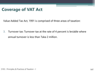 Value Added Tax Act, 1991 is comprised of three areas of taxation:
3. Turnover tax: Turnover tax at the rate of 4 percent is leviable where
annual turnover is less than Taka 2 million.
Coverage of VAT Act
3105 :: Principles & Practices of Taxation - I VAT
 
