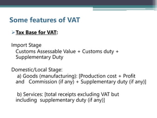 Some features of VAT
Tax Base for VAT:
Import Stage
Customs Assessable Value + Customs duty +
Supplementary Duty
Domestic/Local Stage:
a) Goods (manufacturing): [Production cost + Profit
and Commission (if any) + Supplementary duty (if any)]
b) Services: [total receipts excluding VAT but
including supplementary duty (if any)]
 