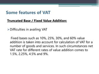 Some features of VAT
Truncated Base / Fixed Value Addition:
Difficulties in availing VAT
Fixed bases such as 10%, 25%, 30%, and 60% value
addition is taken into account for calculation of VAT for a
number of goods and services. In such circumstances net
VAT rate for different rates of value addition comes to
1.5%, 2.25%, 4.5% and 9%.
 